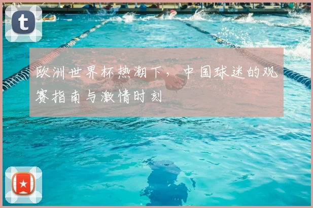欧洲世界杯热潮下,中国球迷的观赛指南与激情时刻