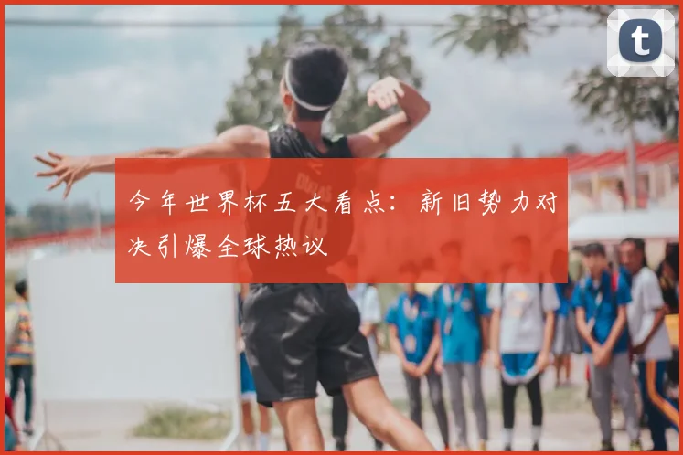 今年世界杯五大看点：新旧势力对决引爆全球热议