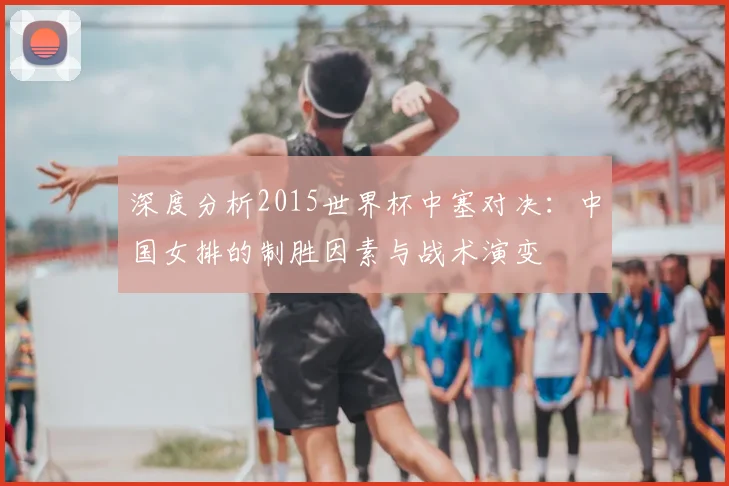 深度分析2015世界杯中塞对决：中国女排的制胜因素与战术演变