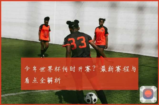 今年世界杯何时开赛？最新赛程与看点全解析