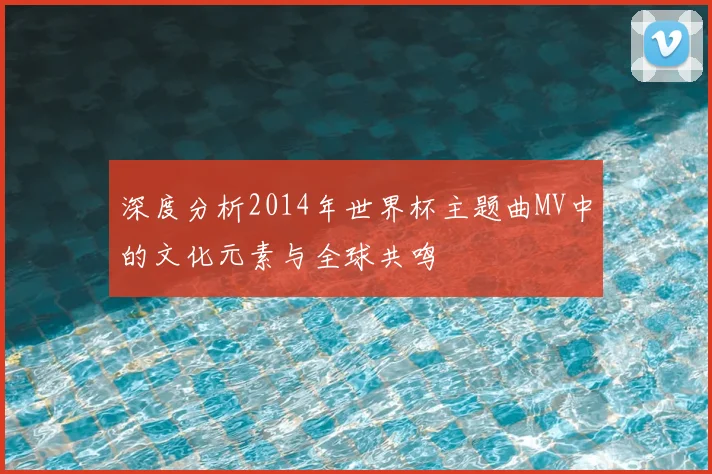 深度分析2014年世界杯主题曲MV中的文化元素与全球共鸣