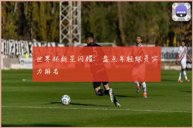 世界杯新星闪耀:盘点年轻球员实力排名
