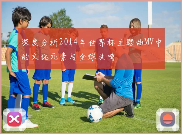 深度分析2014年世界杯主题曲MV中的文化元素与全球共鸣
