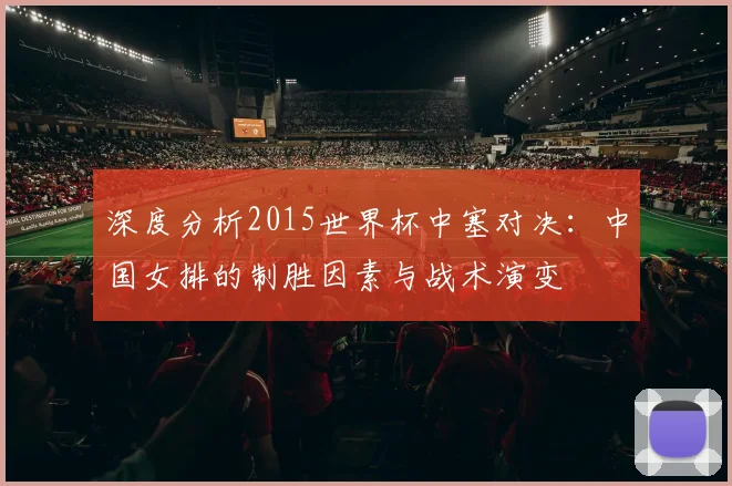 深度分析2015世界杯中塞对决：中国女排的制胜因素与战术演变