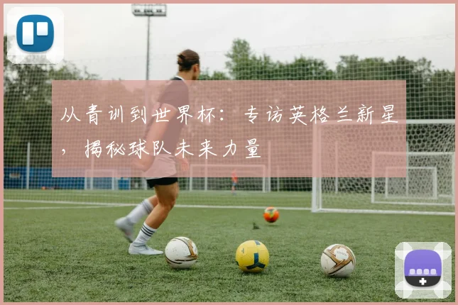 从青训到世界杯:专访英格兰新星,揭秘球队未来力量