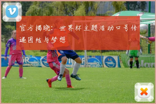 官方揭晓：世界杯主题活动口号传递团结与梦想