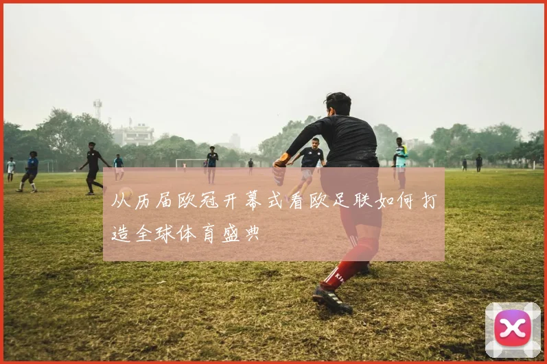 从历届欧冠开幕式看欧足联如何打造全球体育盛典