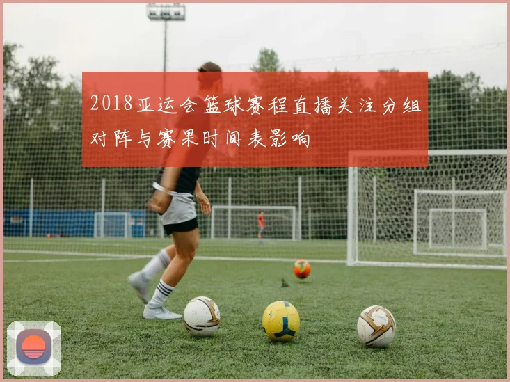 2018亚运会篮球赛程直播关注分组对阵与赛果时间表影响