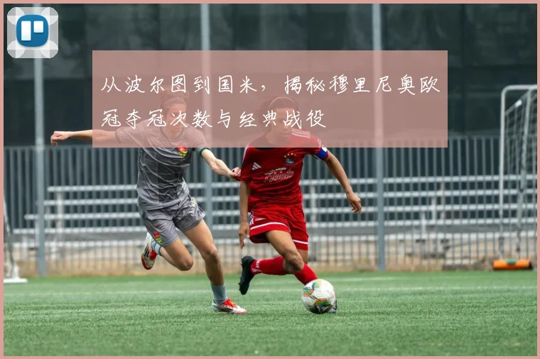 从波尔图到国米，揭秘穆里尼奥欧冠夺冠次数与经典战役