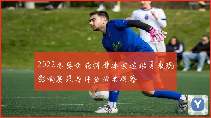 2022冬奥会花样滑冰女运动员表现影响赛果与评分排名观察
