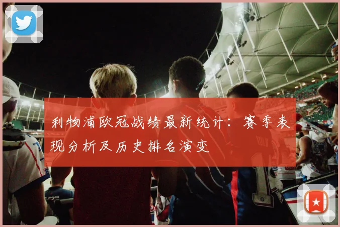 利物浦欧冠战绩最新统计：赛季表现分析及历史排名演变