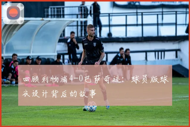 回顾利物浦4-0巴萨奇迹：球员版球衣设计背后的故事