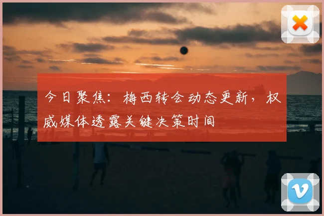 今日聚焦：梅西转会动态更新，权威媒体透露关键决策时间