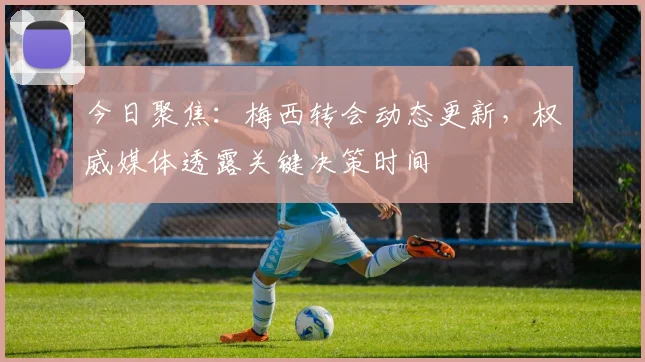 今日聚焦：梅西转会动态更新，权威媒体透露关键决策时间