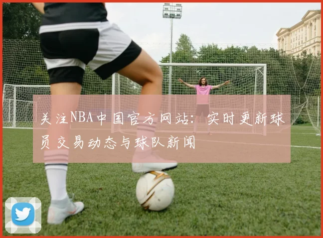 关注NBA中国官方网站：实时更新球员交易动态与球队新闻